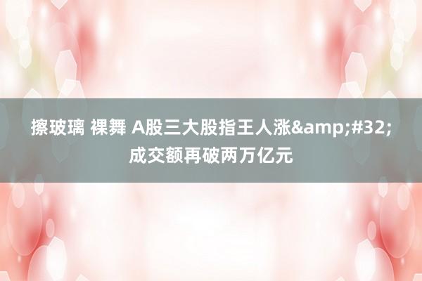 擦玻璃 裸舞 A股三大股指王人涨&#32;成交额再破两万亿元