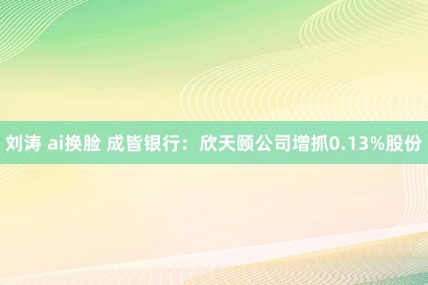 刘涛 ai换脸 成皆银行：欣天颐公司增抓0.13%股份