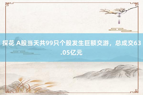 探花 A股当天共99只个股发生巨额交游，总成交63.05亿元