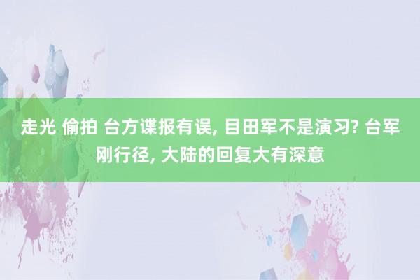 走光 偷拍 台方谍报有误， 目田军不是演习? 台军刚行径， 大陆的回复大有深意