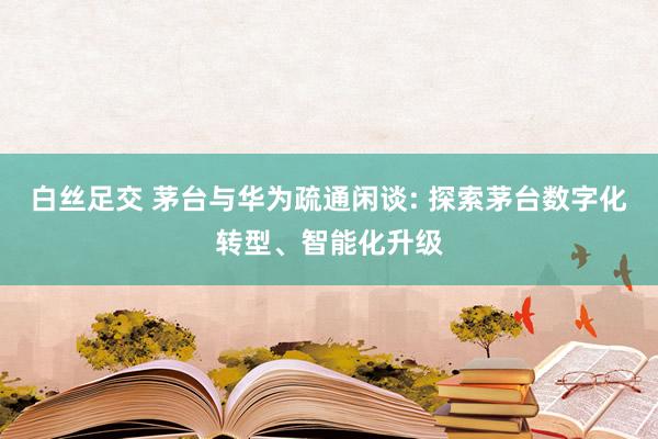 白丝足交 茅台与华为疏通闲谈: 探索茅台数字化转型、智能化升级