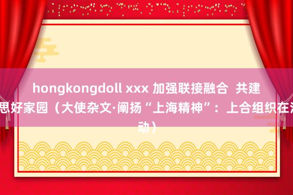 hongkongdoll xxx 加强联接融合  共建好意思好家园（大使杂文·阐扬“上海精神”：上合组织在活动）