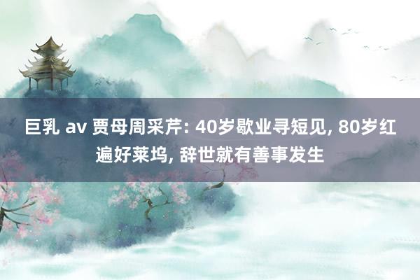 巨乳 av 贾母周采芹: 40岁歇业寻短见， 80岁红遍好莱坞， 辞世就有善事发生