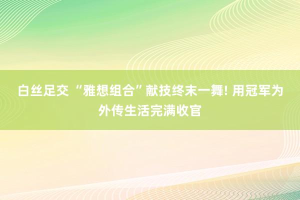 白丝足交 “雅想组合”献技终末一舞! 用冠军为外传生活完满收官