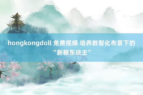 hongkongdoll 免费视频 培养数智化布景下的“新粮东谈主”