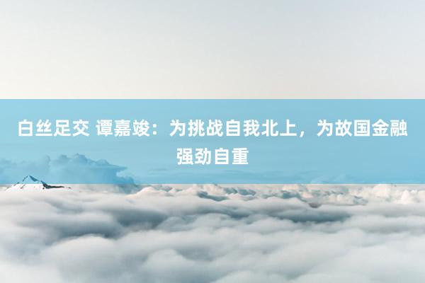 白丝足交 谭嘉竣：为挑战自我北上，为故国金融强劲自重