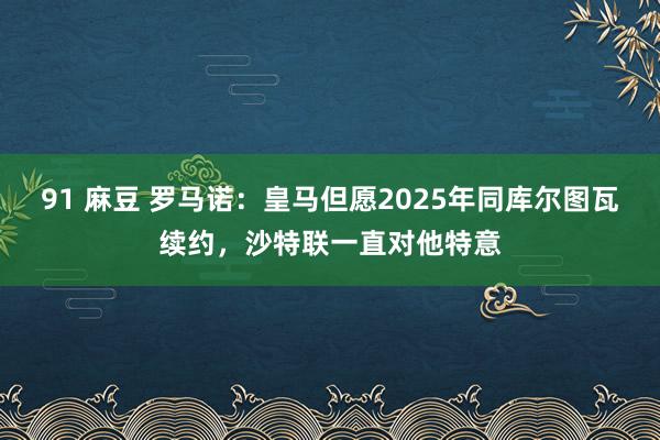 91 麻豆 罗马诺：皇马但愿2025年同库尔图瓦续约，沙特联一直对他特意