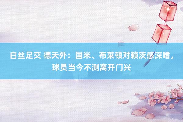 白丝足交 德天外：国米、布莱顿对赖茨感深嗜，球员当今不测离开门兴