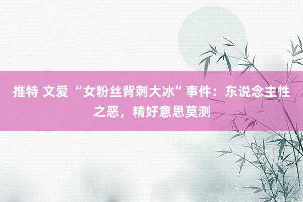 推特 文爱 “女粉丝背刺大冰”事件：东说念主性之恶，精好意思莫测