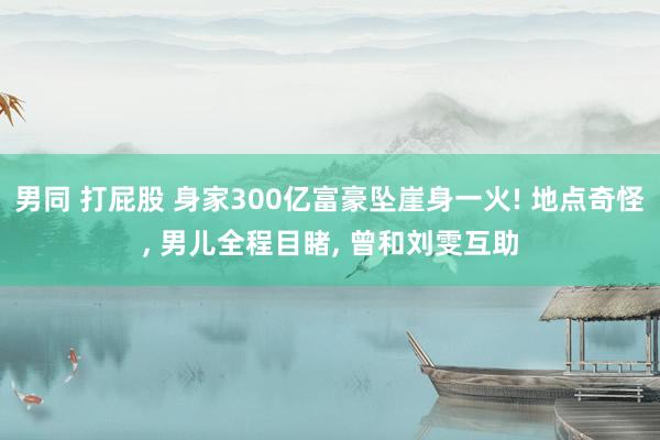 男同 打屁股 身家300亿富豪坠崖身一火! 地点奇怪， 男儿全程目睹， 曾和刘雯互助