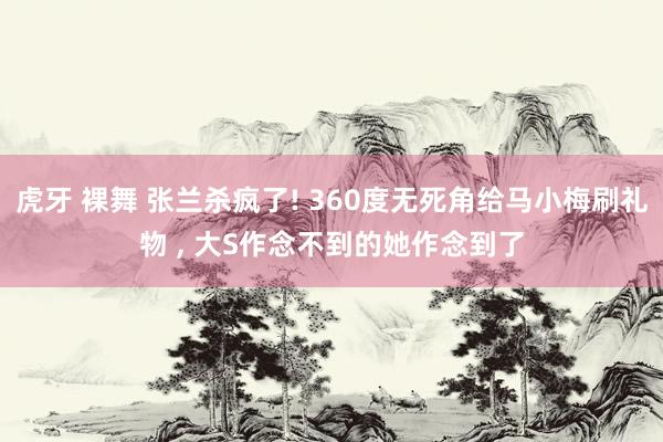虎牙 裸舞 张兰杀疯了! 360度无死角给马小梅刷礼物 ， 大S作念不到的她作念到了