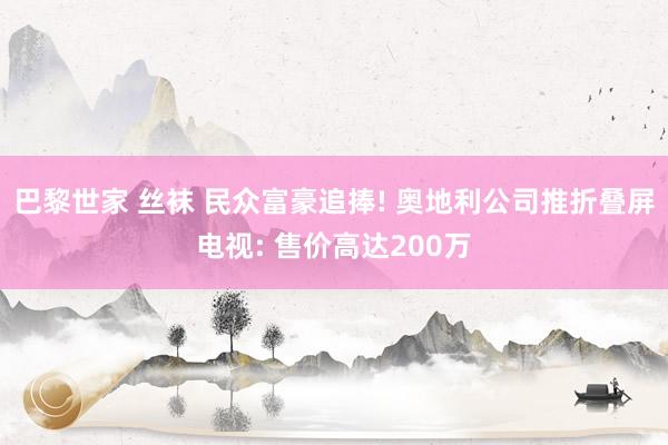 巴黎世家 丝袜 民众富豪追捧! 奥地利公司推折叠屏电视: 售价高达200万