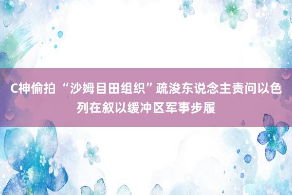 C神偷拍 “沙姆目田组织”疏浚东说念主责问以色列在叙以缓冲区军事步履