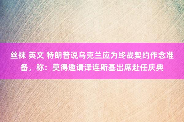 丝袜 英文 特朗普说乌克兰应为终战契约作念准备，称：莫得邀请泽连斯基出席赴任庆典