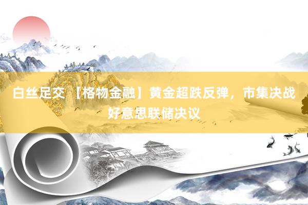 白丝足交 【格物金融】黄金超跌反弹，市集决战好意思联储决议