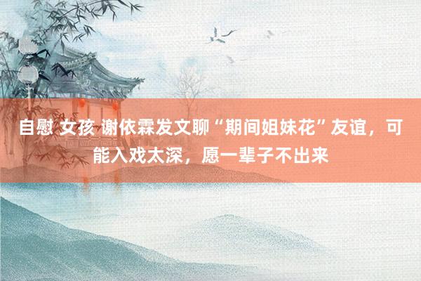 自慰 女孩 谢依霖发文聊“期间姐妹花”友谊，可能入戏太深，愿一辈子不出来