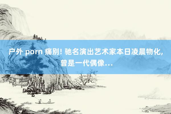 户外 porn 痛别! 驰名演出艺术家本日凌晨物化， 曾是一代偶像…