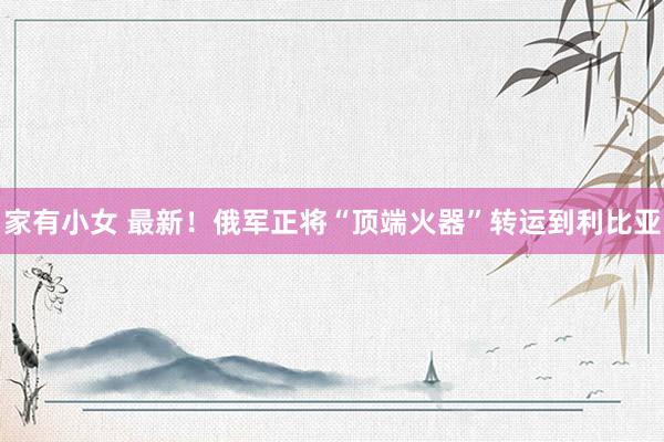 家有小女 最新！俄军正将“顶端火器”转运到利比亚