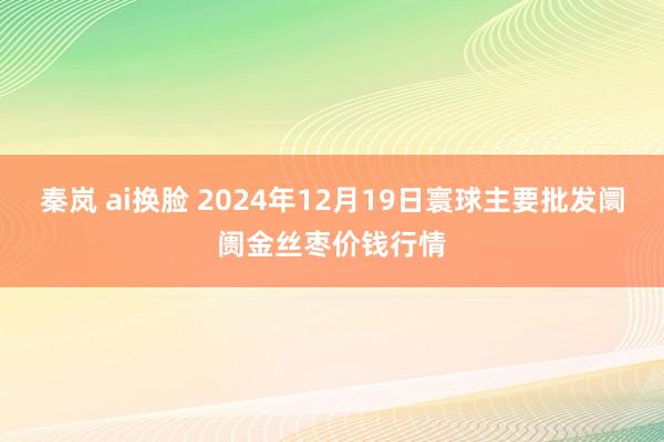 秦岚 ai换脸 2024年12月19日寰球主要批发阛阓金丝枣价钱行情