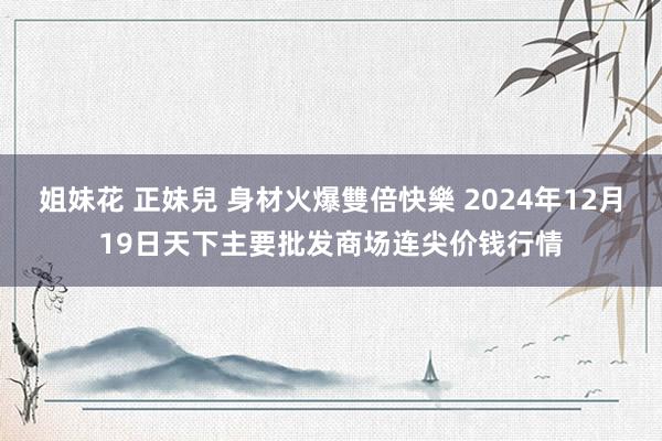 姐妹花 正妹兒 身材火爆雙倍快樂 2024年12月19日天下主要批发商场连尖价钱行情