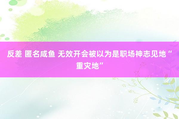 反差 匿名咸鱼 无效开会被以为是职场神志见地“重灾地”