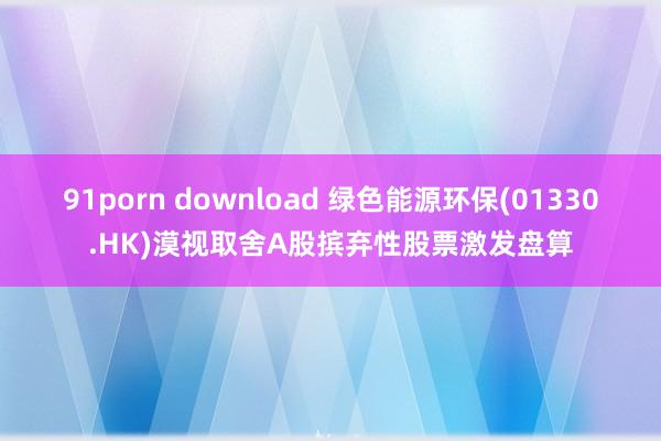 91porn download 绿色能源环保(01330.HK)漠视取舍A股摈弃性股票激发盘算