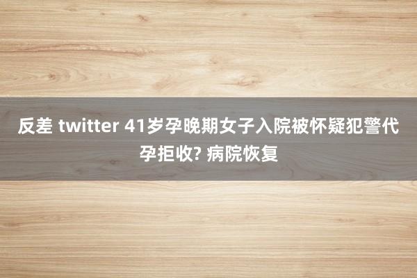 反差 twitter 41岁孕晚期女子入院被怀疑犯警代孕拒收? 病院恢复
