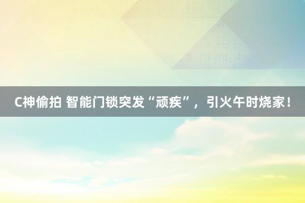 C神偷拍 智能门锁突发“顽疾”，引火午时烧家！
