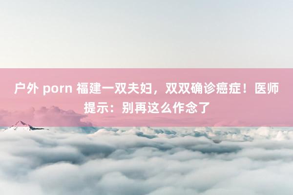 户外 porn 福建一双夫妇，双双确诊癌症！医师提示：别再这么作念了