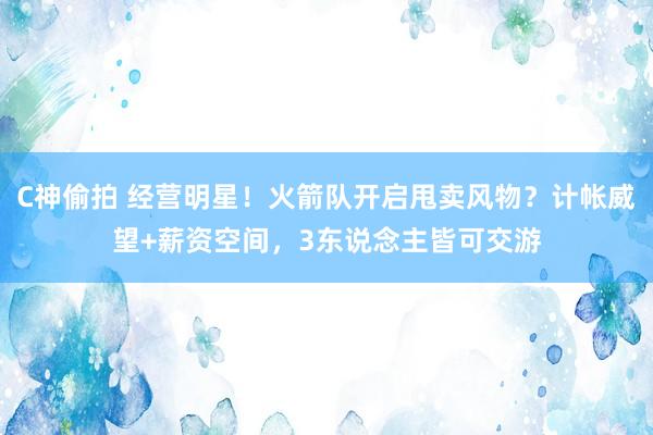 C神偷拍 经营明星！火箭队开启甩卖风物？计帐威望+薪资空间，3东说念主皆可交游