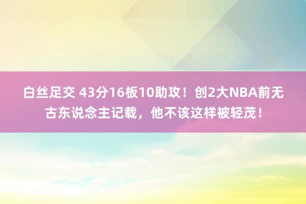 白丝足交 43分16板10助攻！创2大NBA前无古东说念主记载，他不该这样被轻茂！