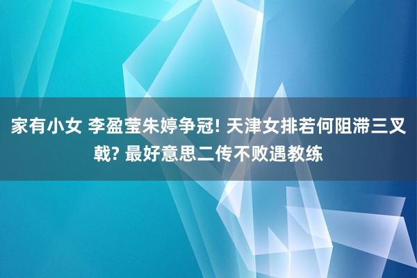 家有小女 李盈莹朱婷争冠! 天津女排若何阻滞三叉戟? 最好意思二传不败遇教练