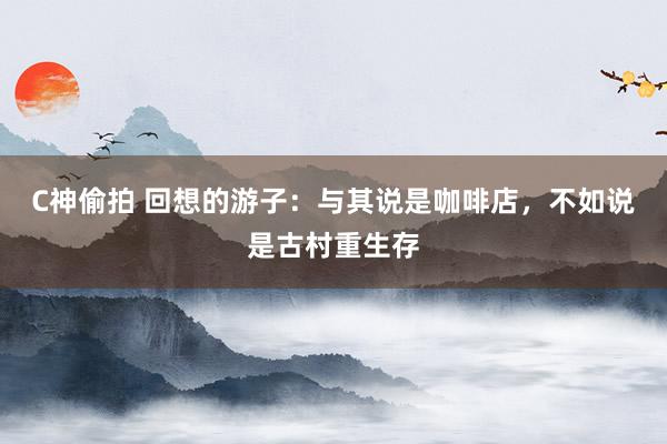 C神偷拍 回想的游子：与其说是咖啡店，不如说是古村重生存