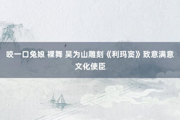 咬一口兔娘 裸舞 吴为山雕刻《利玛窦》致意满意文化使臣