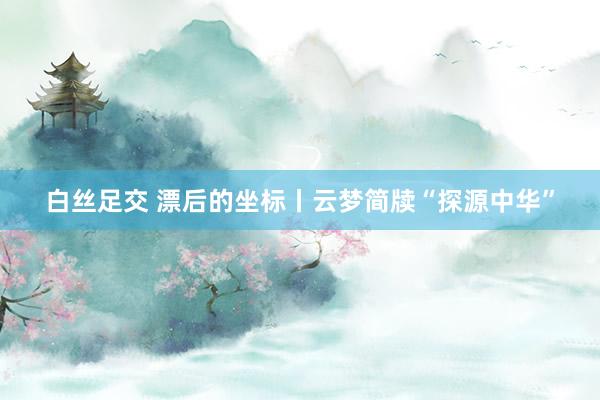 白丝足交 漂后的坐标丨云梦简牍“探源中华”