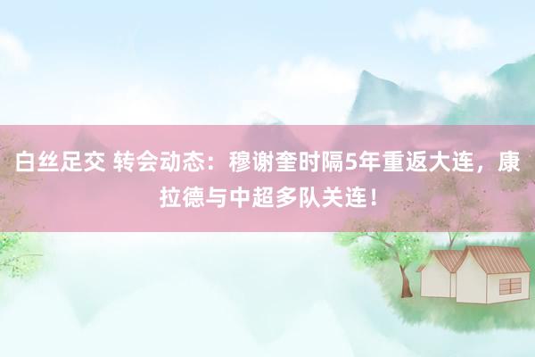 白丝足交 转会动态：穆谢奎时隔5年重返大连，康拉德与中超多队关连！