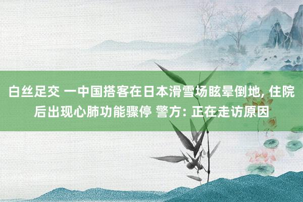 白丝足交 一中国搭客在日本滑雪场眩晕倒地， 住院后出现心肺功能骤停 警方: 正在走访原因