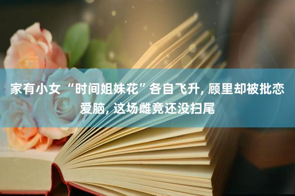 家有小女 “时间姐妹花”各自飞升， 顾里却被批恋爱脑， 这场雌竞还没扫尾