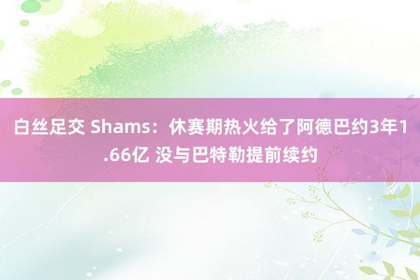 白丝足交 Shams：休赛期热火给了阿德巴约3年1.66亿 没与巴特勒提前续约