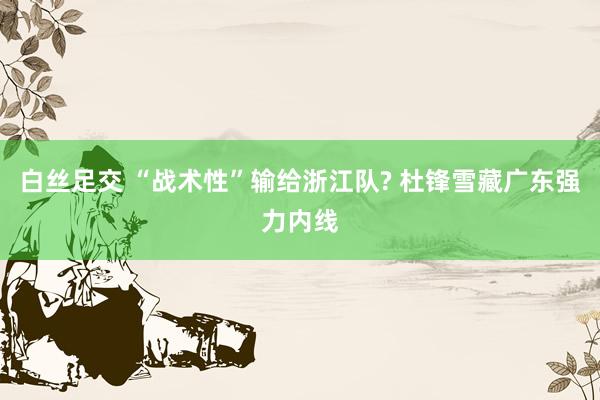 白丝足交 “战术性”输给浙江队? 杜锋雪藏广东强力内线