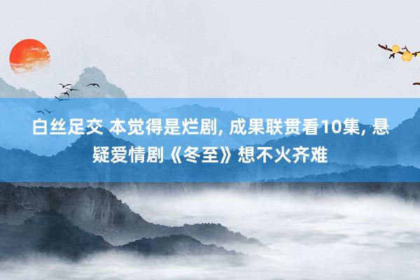白丝足交 本觉得是烂剧， 成果联贯看10集， 悬疑爱情剧《冬至》想不火齐难