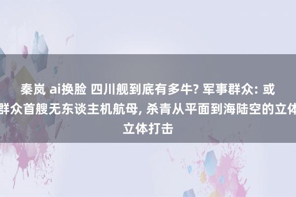 秦岚 ai换脸 四川舰到底有多牛? 军事群众: 或将成群众首艘无东谈主机航母， 杀青从平面到海陆空的立体打击