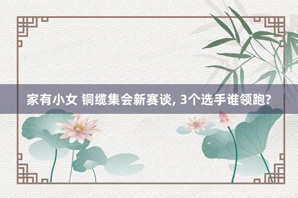 家有小女 铜缆集会新赛谈， 3个选手谁领跑?