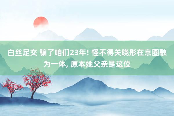 白丝足交 骗了咱们23年! 怪不得关晓彤在京圈融为一体， 原本她父亲是这位