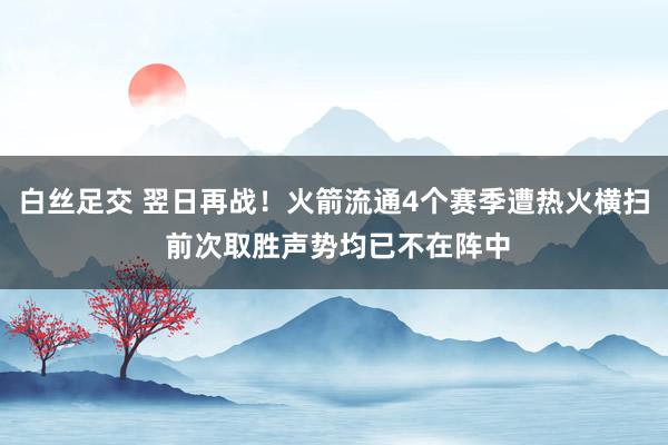 白丝足交 翌日再战！火箭流通4个赛季遭热火横扫 前次取胜声势均已不在阵中