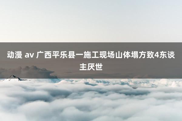动漫 av 广西平乐县一施工现场山体塌方致4东谈主厌世
