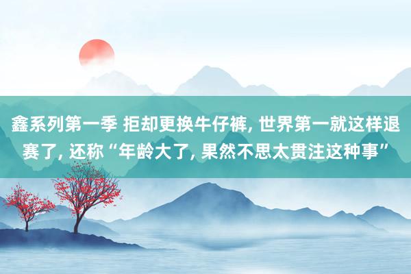 鑫系列第一季 拒却更换牛仔裤， 世界第一就这样退赛了， 还称“年龄大了， 果然不思太贯注这种事”