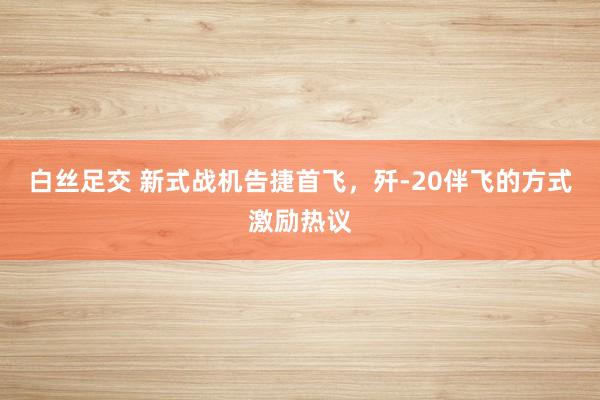 白丝足交 新式战机告捷首飞，歼-20伴飞的方式激励热议
