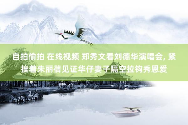 自拍偷拍 在线视频 郑秀文看刘德华演唱会， 紧挨着朱丽蒨见证华仔妻子隔空拉钩秀恩爱