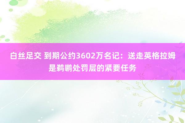 白丝足交 到期公约3602万名记：送走英格拉姆是鹈鹕处罚层的紧要任务